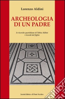 Archeologia di un padre. Le ricerche quotidiane di Tobia Aldini. I ricordi del figlio libro di Aldini Lorenzo