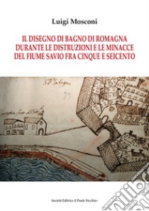 Il disegno di Bagno di Romagna durante le distruzioni e le minacce del fiume Savio fra Cinque e Seicento libro di Mosconi Luigi