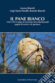 Il pane bianco. 1943-1945. Campo di sterminio Dora Buchenwald, pagine di orrore e di speranza libro di Bianchi Lorena; Piarulli Luigi Maria; Bianchi Romolo