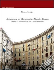 Architetture per i lavoratori tra Napoli e Caserta. Progetti e realizzazioni dal XVIII al XX secolo libro di Serraglio Riccardo