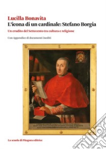 L'icona di un cardinale: Stefano Borgia. Un erudito del Settecento tra cultura e religione con appendice di documenti inediti libro di Bonavita Lucilla