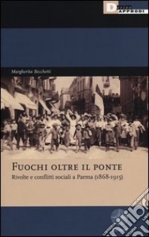 Fuochi oltre il ponte. Rivolte e conflitti sociali a Parma (1868-1915) libro di Becchetti Margherita