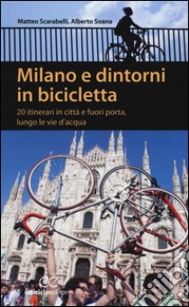 Milano e dintorni in bicicletta. 20 itinerari in città e fuori porta, lungo le vie d'acqua libro di Scarabelli Matteo; Soana Alberto