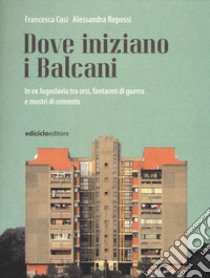 Dove iniziano i Balcani. In ex Jugoslavia tra orsi, fantasmi di guerra e mostri di cemento libro di Cosi Francesca; Repossi Alessandra