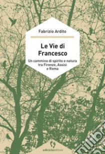 Le vie di Francesco. Un cammino di spirito e natura tra Firenze, Assisi e Roma libro di Ardito Fabrizio