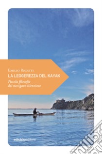 La leggerezza del kayak. Piccola filosofia del navigare silenzioso libro di Rigatti Emilio