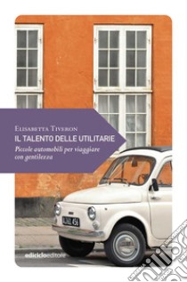 Il talento delle utilitarie. Piccole automobili per viaggiare con gentilezza libro di Tiveron Elisabetta