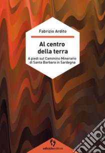 Al centro della terra. A piedi sul cammino minerario di Santa Barbara in Sardegna libro di Ardito Fabrizio