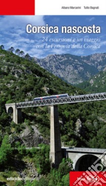 Corsica nascosta. 24 escursioni e un viaggio con la Ferrovia della Corsica libro di Marcarini Albano; Bagnati Tullio