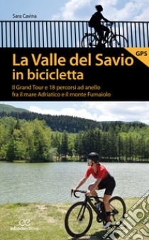 La valle del Savio in bicicletta. Il Grand tour e 18 percorsi ad anello fra il mare Adriatico e il monte Fumaiolo libro di Cavina Sara