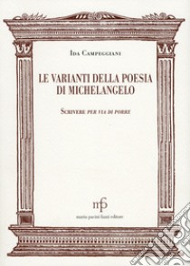 Le varianti nella poesia di Michelangelo. Scrivere per via di porre libro di Campeggiani Ida