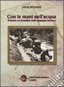 Con le mani nell'acqua. Il bucato e le lavandaie nella campagna lucchese libro di Decanini Lucia