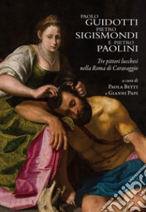 Paolo Guidotti, Pietro Sigismondi e Pietro Paolini. Tre pittori lucchesi nella Roma di Caravaggio libro di Betti P. (cur.); Papi G. (cur.)