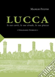 Lucca, le sue corti, le sue strade, le sue piazze. Stradario storico libro di Fulvio Manlio