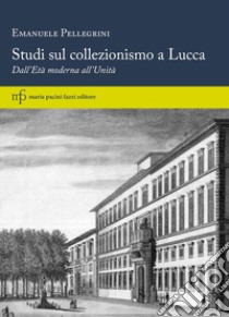 Studi sul collezionismo a Lucca. Dall'Età moderna all'Unità libro di Pellegrini Emanuele