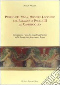 Perino del Vaga, Michele Lucchese e il Palazzo di Paolo III al Campidoglio. Circolazione e uso dei modelli dall'antico nelle decorazioni farnesiane a Roma libro di Picardi Paola