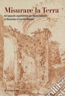 Misurare la Terra. Un'epigrafe napoleonica dai Musei Vaticani al Mausoleo di Cecilia Metella. Ediz. illustrata libro di Picchione A. (cur.); Roascio S. (cur.); Sgarbozza I. (cur.)