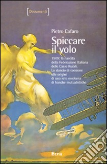 Spiccare il volo. 1909: la nascita della Federazione Italiana delle Casse Rurali. Lo slancio di coesione alle origini di una rete moderna di banche mutualistiche libro di Cafaro Pietro