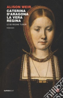 Caterina d'Aragona. La vera regina. Le sei regine Tudor libro di Weir Alison