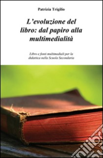 L'evoluzione del libro. Dal papiro alla multimedialità. Libro e fonti multimediali per la didattica nella scuola secondaria libro di Trigilio Patrizia