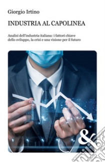 Industria al capolinea. Analisi dell'industria italiana: i fattori chiave dello sviluppo, la crisi e una visione per il futuro libro di Irtino Giorgio