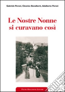 Le nostre nonne si curavano così. Usi popolari e virtù scientifiche delle erbe medicinali libro di Peroni Gabriele; Bonalberti Cleonice; Peroni Adalberto