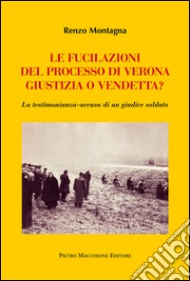 Le fucilazioni del processo di Verona. Giustizia o vendetta? La testimonianza-accusa di un giudice soldato libro di Montagna Renzo