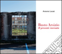 Busto Arsizio. Il presente racconta libro di Locati Antonio