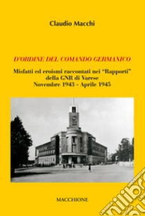 D'ordine del comando germanico. Misfatti ed eroismi raccontati nei «Rapporti» della GNR di Varese (novembre 1943-aprile 1945) libro di Macchi Claudio