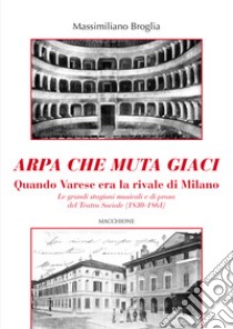 Arpa che muta giaci. Quando Varese era la rivale di Milano. Le grandi stagioni musicali e di prosa del Teatro Sociale (1830-1861) libro di Broglia Massimiliano