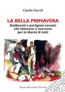 La bella primavera. Antifascisti e partigiani varesini che lottarono e morirono per la libertà di tutti libro di Macchi Claudio