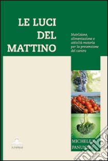 Le luci del mattino. Nutrizione, alimentazione e attività motoria per la prevenzione del cancro libro di Panunzio Michele F.