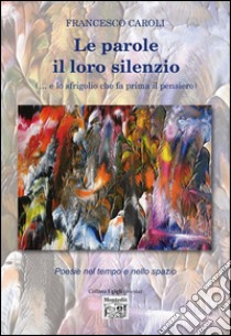 Le parole il loro silenzio (... e lo sfrigolio che fa prima il pensiero). Poesie nel tempo e nello spazio libro di Caroli Francesco