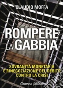 Rompere la gabbia. Sovranità monetaria e rinegoziazione del debito contro la crisi libro di Moffa Claudio