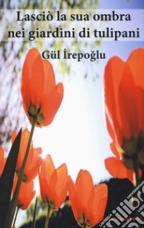 Lasciò la sua ombra nei giardini dei tulipani libro di Irepoglu Gül