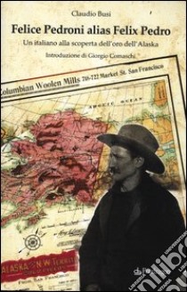 Felice Pedroni alias Felix Pedro. Un italiano alla scoperta dell'oro dell'Alaska libro di Busi Claudio