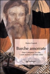 Barche amorrate. Dino Campana. La vita, i canti e i misteri orfici libro di Gurioli Enrico