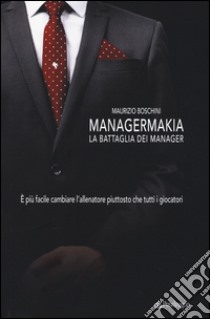 Managermakia. La battaglia dei manager. È più facile cambiare l'allenatore piuttosto che tutti i giocatori libro di Boschini Maurizio