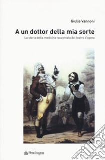 A un dottor della mia sorte. La storia della medicina raccontata dal teatro d'opera libro di Vannoni Giulia