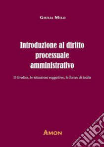 Introduzione al diritto processuale amministrativo. Il giudice, le situazioni soggettive, le forme di tutela libro di Milo Giulia