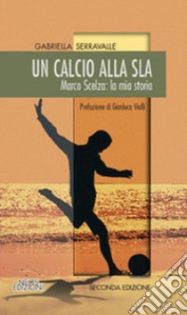 Un calcio alla SLA. Marco Scelza: la mia storia  libro di Serravalle Gabriella