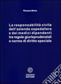 La responsabilità civile dell'azienda ospedaliera e dei medici dipendenti tra regole giurisprudenziali e norme di diritto speciale libro di Morea Rossana