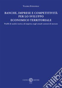 Banche, imprese e competitività per lo sviluppo economico e territoriale. Profili di analisi teorica ed empirica negli attuali contesti di mercato libro di Stefanelli Valeria