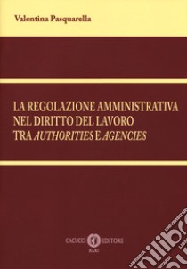 La regolazione amministrativa nel diritto del lavoro tra «authorities» e «agencies». Nuova ediz. libro di Pasquarella Valentina