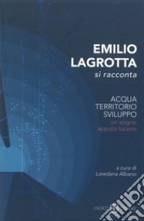 Emilio Lagrotta si racconta. Acqua, territorio, sviluppo un sogno appulo-lucano. Nuova ediz. libro di Albano L. (cur.)