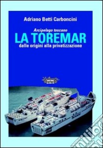 Arcipelago Toscano. La Toremar dalle origini alla privatizzazione. Ediz. illustrata libro di Betti Carboncini Adriano