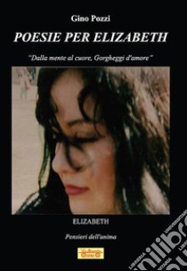 Poesie per Elizabeth. «Dalla mente al cuore, gorgheggi d'amore» libro di Pozzi Gino