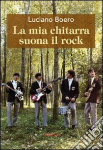 La mia chitarra suona il rock. Un viaggio con il pensiero da Alba alla «swinging» London degli anni '60 libro di Boero Luciano