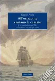 All'orizzonte cantano le cascate. E le navi ballano sul filo, dalla via del sale a Capo Horn libro di Asola Teresio