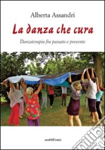 La danza che cura. Danzaterapia tra passato e presente libro di Assandri Alberta